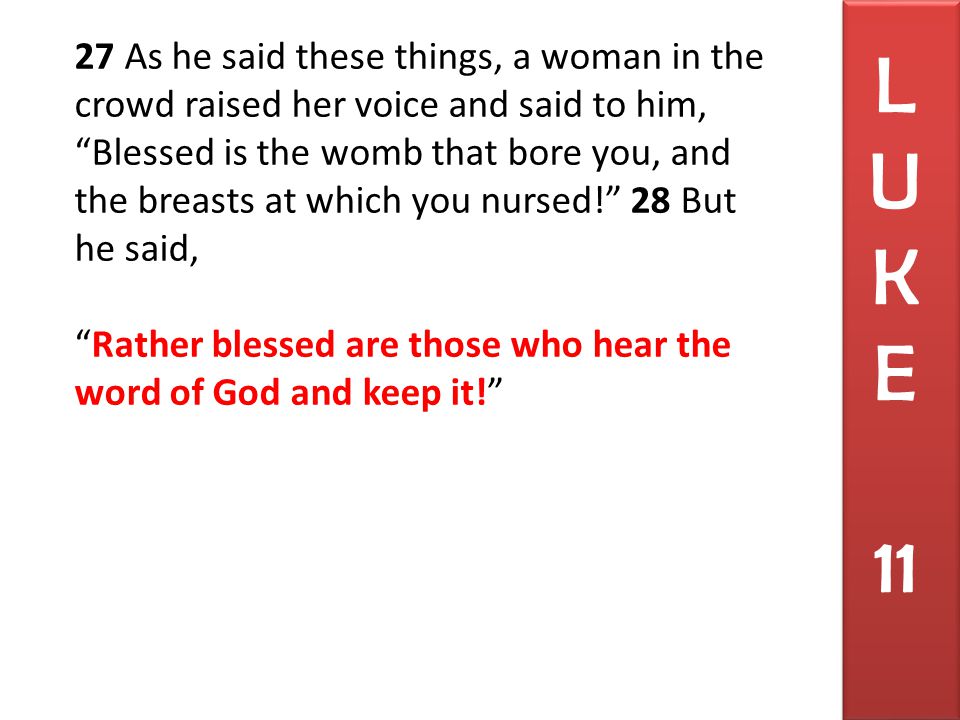 27 As he said these things, a woman in the crowd raised her voice and said to him, Blessed is the womb that bore you, and the breasts at which you nursed! 28 But he said, Rather blessed are those who hear the word of God and keep it! L U K E 11