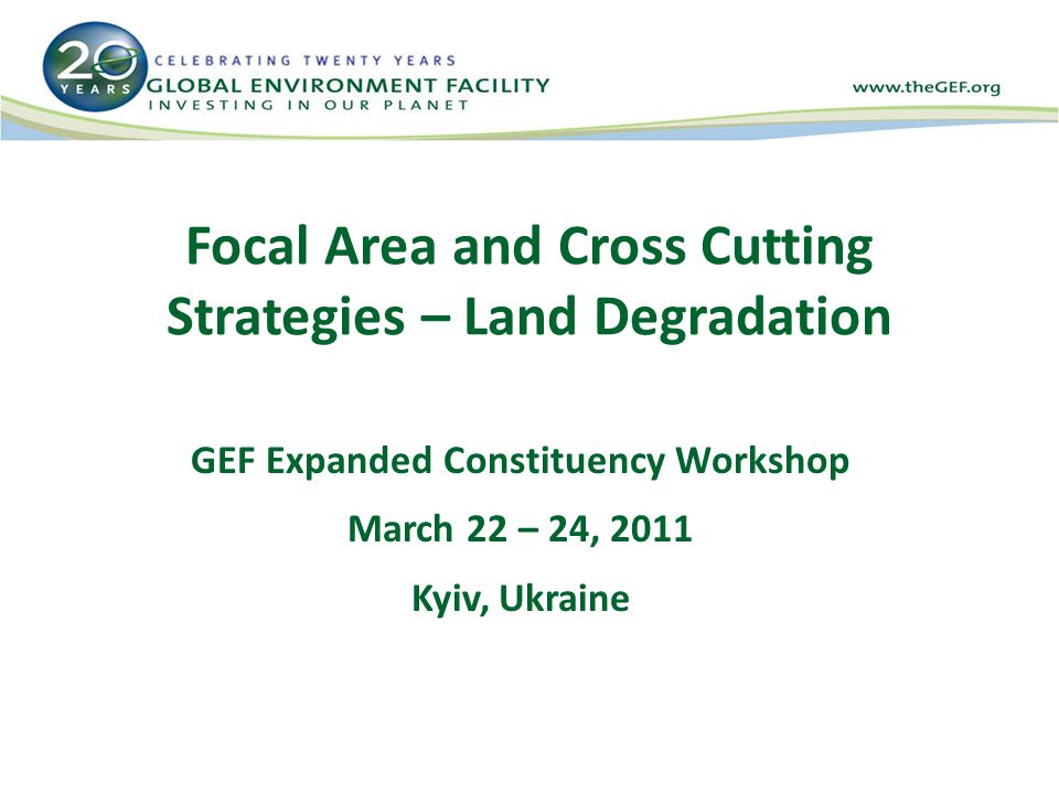 Focal Area and Cross Cutting Strategies – Land Degradation GEF Expanded Constituency Workshop March 22 – 24, 2011 Kyiv, Ukraine