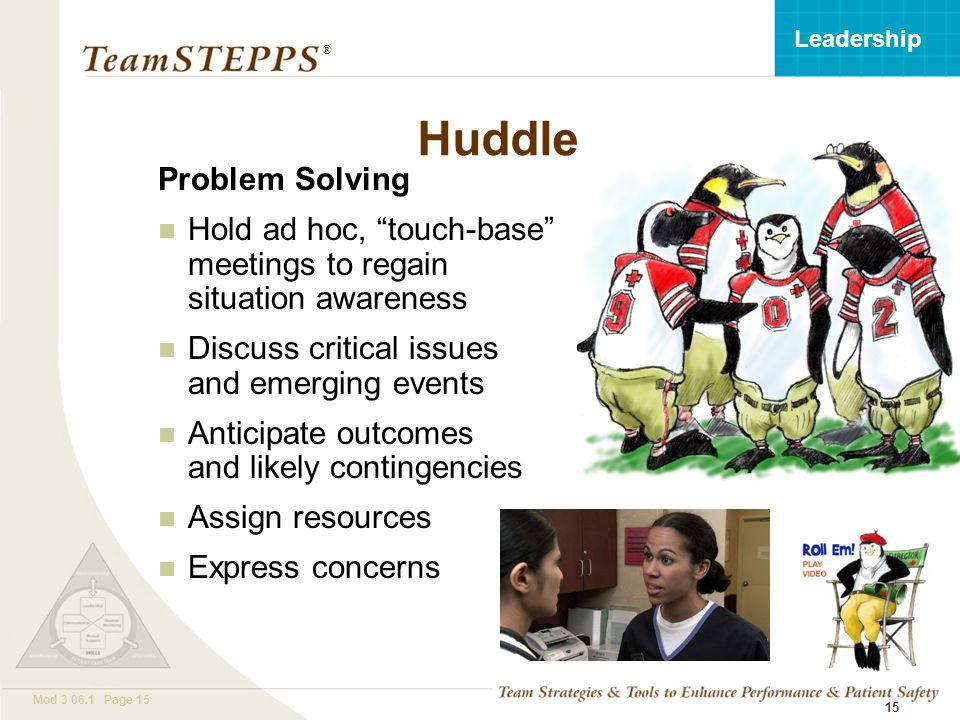 T EAM STEPPS 05.2 Mod Page 15 Leadership ® 15 Huddle Problem Solving Hold ad hoc, touch-base meetings to regain situation awareness Discuss critical issues and emerging events Anticipate outcomes and likely contingencies Assign resources Express concerns