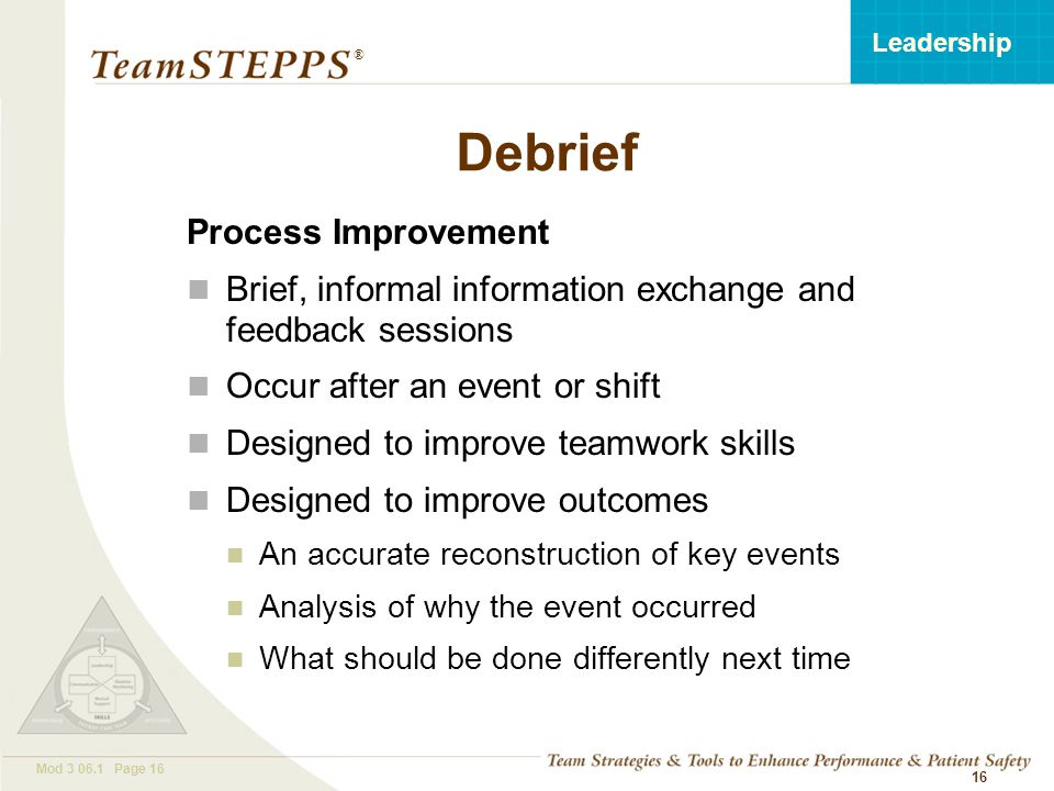 T EAM STEPPS 05.2 Mod Page 16 Leadership ® 16 Debrief Process Improvement Brief, informal information exchange and feedback sessions Occur after an event or shift Designed to improve teamwork skills Designed to improve outcomes An accurate reconstruction of key events Analysis of why the event occurred What should be done differently next time