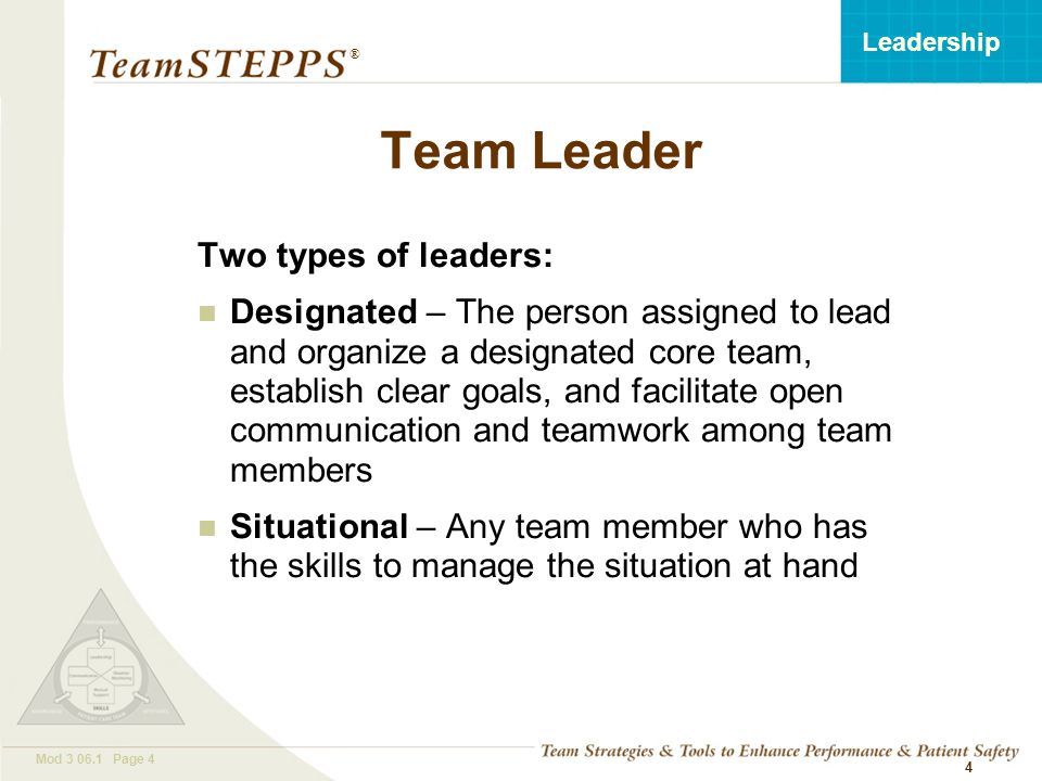 T EAM STEPPS 05.2 Mod Page 4 Leadership ® 4 Team Leader Two types of leaders: Designated – The person assigned to lead and organize a designated core team, establish clear goals, and facilitate open communication and teamwork among team members Situational – Any team member who has the skills to manage the situation at hand