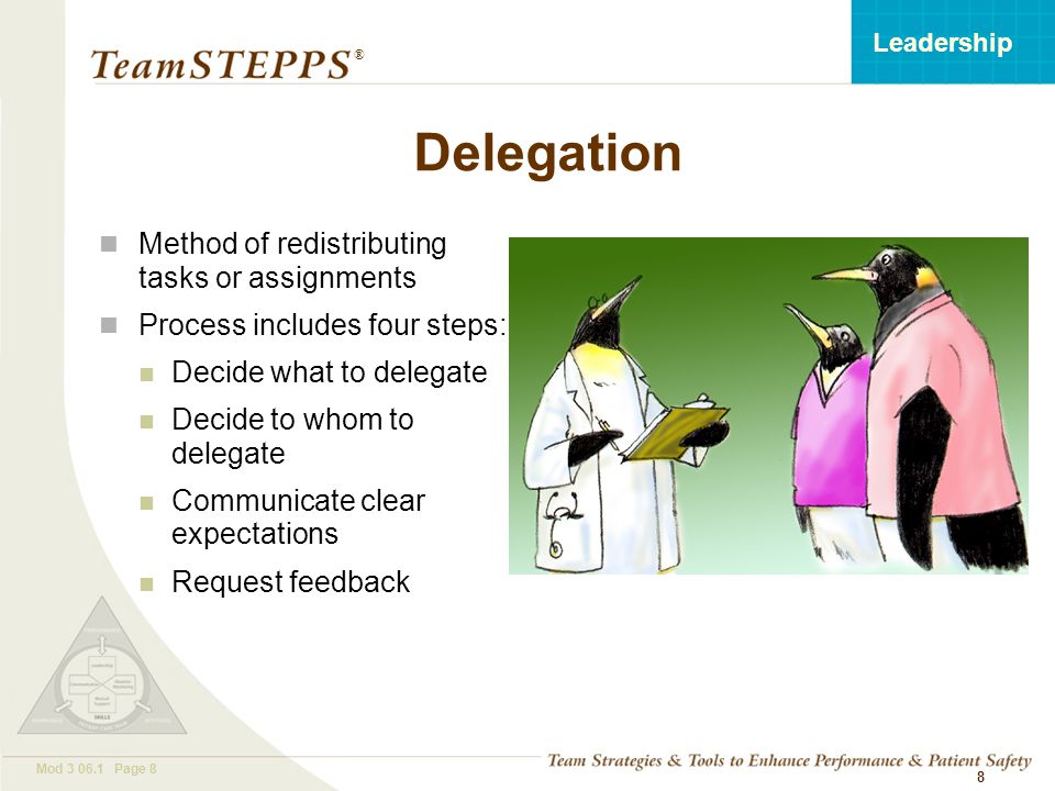 T EAM STEPPS 05.2 Mod Page 8 Leadership ® 8 Method of redistributing tasks or assignments Process includes four steps: Decide what to delegate Decide to whom to delegate Communicate clear expectations Request feedback Delegation