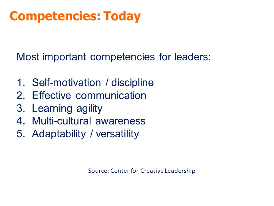 Competencies: Today Most important competencies for leaders: 1.Self-motivation / discipline 2.Effective communication 3.Learning agility 4.Multi-cultural awareness 5.Adaptability / versatility Source: Center for Creative Leadership