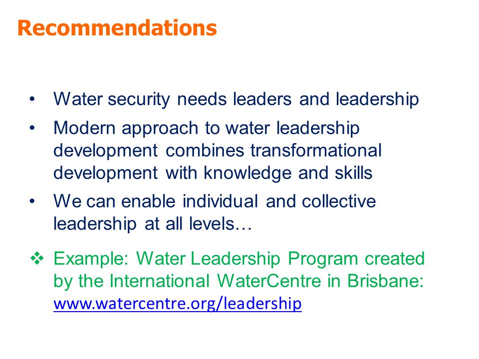 Recommendations Water security needs leaders and leadership Modern approach to water leadership development combines transformational development with knowledge and skills We can enable individual and collective leadership at all levels…  Example: Water Leadership Program created by the International WaterCentre in Brisbane:
