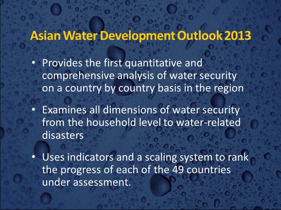 Asian Water Development Outlook 2013 Provides the first quantitative and comprehensive analysis of water security on a country by country basis in the region Examines all dimensions of water security from the household level to water-related disasters Uses indicators and a scaling system to rank the progress of each of the 49 countries under assessment.
