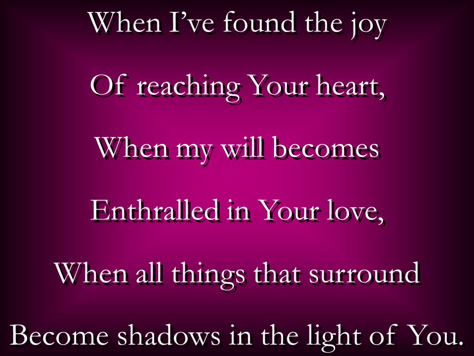 When I’ve found the joy Of reaching Your heart, When my will becomes Enthralled in Your love, When all things that surround Become shadows in the light of You.