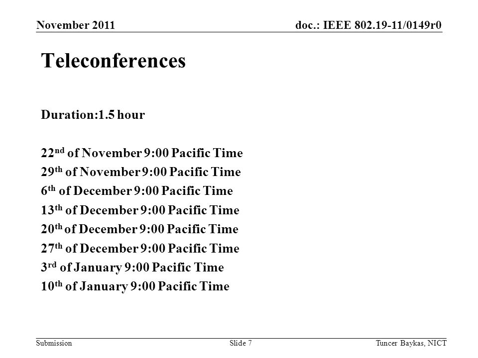 doc.: IEEE /0149r0 Submission November 2011 Tuncer Baykas, NICTSlide 7 Teleconferences Duration:1.5 hour 22 nd of November 9:00 Pacific Time 29 th of November 9:00 Pacific Time 6 th of December 9:00 Pacific Time 13 th of December 9:00 Pacific Time 20 th of December 9:00 Pacific Time 27 th of December 9:00 Pacific Time 3 rd of January 9:00 Pacific Time 10 th of January 9:00 Pacific Time