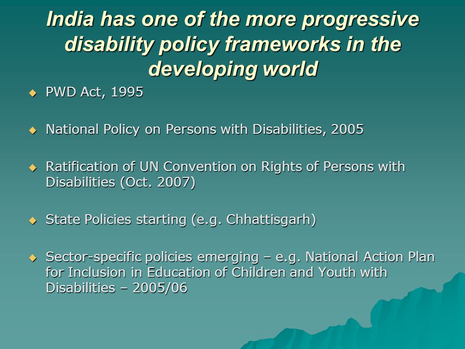 India has one of the more progressive disability policy frameworks in the developing world  PWD Act, 1995  National Policy on Persons with Disabilities, 2005  Ratification of UN Convention on Rights of Persons with Disabilities (Oct.