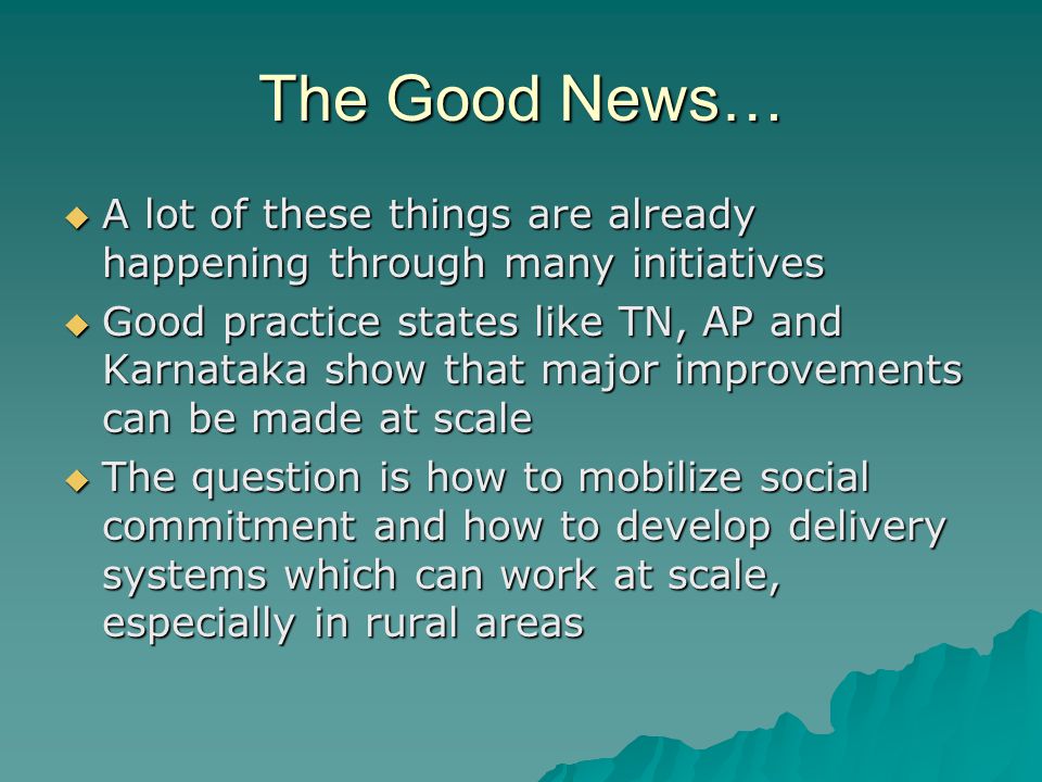 The Good News…  A lot of these things are already happening through many initiatives  Good practice states like TN, AP and Karnataka show that major improvements can be made at scale  The question is how to mobilize social commitment and how to develop delivery systems which can work at scale, especially in rural areas