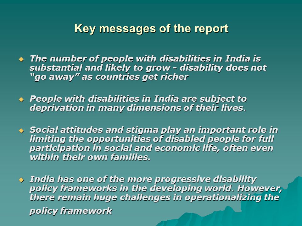 Key messages of the report  The number of people with disabilities in India is substantial and likely to grow - disability does not go away as countries get richer  People with disabilities in India are subject to deprivation in many dimensions of their lives.