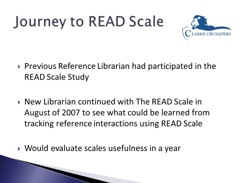  Previous Reference Librarian had participated in the READ Scale Study  New Librarian continued with The READ Scale in August of 2007 to see what could be learned from tracking reference interactions using READ Scale  Would evaluate scales usefulness in a year