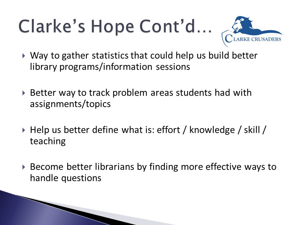  Way to gather statistics that could help us build better library programs/information sessions  Better way to track problem areas students had with assignments/topics  Help us better define what is: effort / knowledge / skill / teaching  Become better librarians by finding more effective ways to handle questions