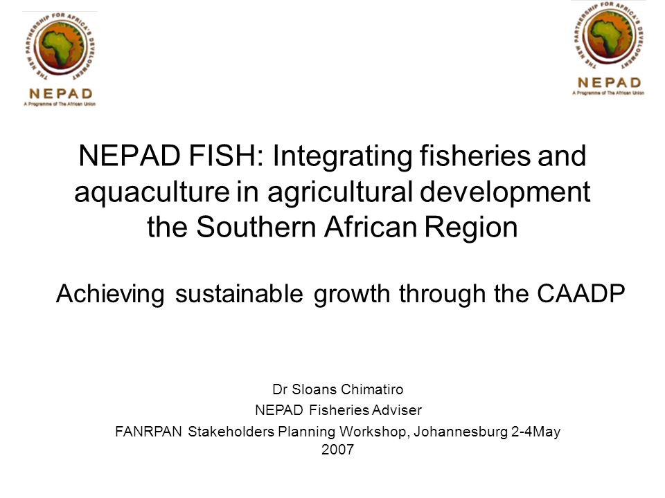 Achieving sustainable growth through the CAADP Dr Sloans Chimatiro NEPAD Fisheries Adviser FANRPAN Stakeholders Planning Workshop, Johannesburg 2-4May 2007 NEPAD FISH: Integrating fisheries and aquaculture in agricultural development the Southern African Region