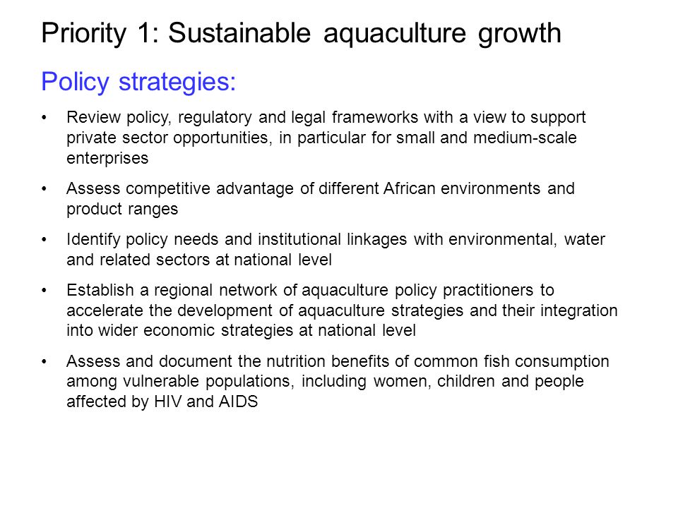 Priority 1: Sustainable aquaculture growth Policy strategies: Review policy, regulatory and legal frameworks with a view to support private sector opportunities, in particular for small and medium-scale enterprises Assess competitive advantage of different African environments and product ranges Identify policy needs and institutional linkages with environmental, water and related sectors at national level Establish a regional network of aquaculture policy practitioners to accelerate the development of aquaculture strategies and their integration into wider economic strategies at national level Assess and document the nutrition benefits of common fish consumption among vulnerable populations, including women, children and people affected by HIV and AIDS