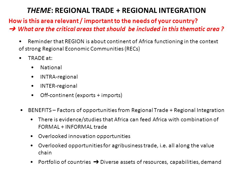 Reminder that REGION is about continent of Africa functioning in the context of strong Regional Economic Communities (RECs) TRADE at: National INTRA-regional INTER-regional Off-continent (exports + imports) BENEFITS – Factors of opportunities from Regional Trade + Regional Integration There is evidence/studies that Africa can feed Africa with combination of FORMAL + INFORMAL trade Overlooked innovation opportunities Overlooked opportunities for agribusiness trade, i.e.