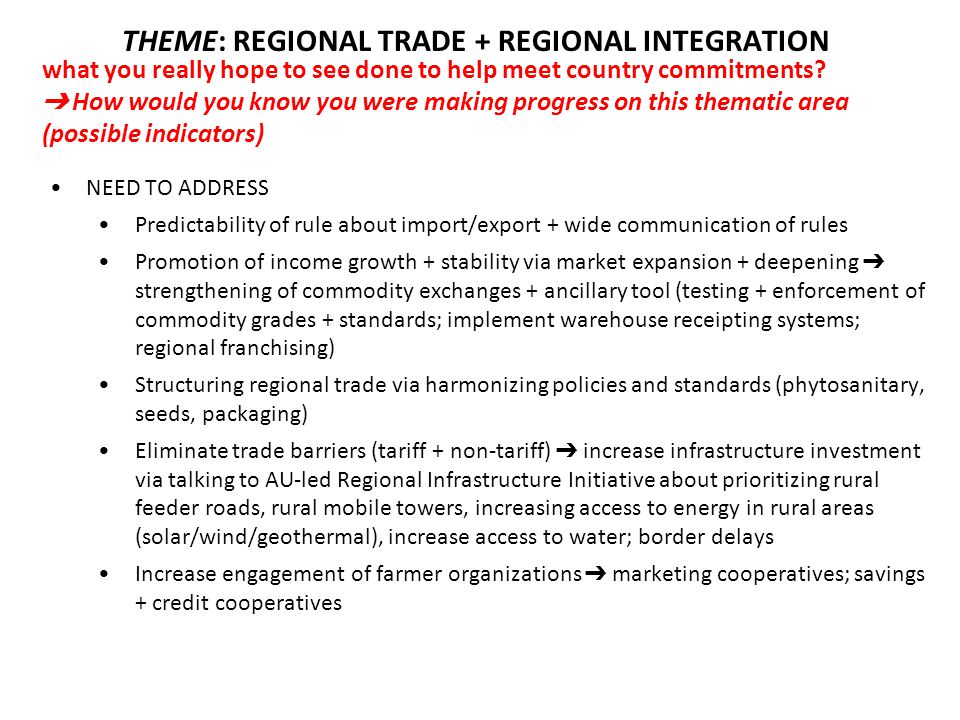 NEED TO ADDRESS Predictability of rule about import/export + wide communication of rules Promotion of income growth + stability via market expansion + deepening ➔ strengthening of commodity exchanges + ancillary tool (testing + enforcement of commodity grades + standards; implement warehouse receipting systems; regional franchising) Structuring regional trade via harmonizing policies and standards (phytosanitary, seeds, packaging) Eliminate trade barriers (tariff + non-tariff) ➔ increase infrastructure investment via talking to AU-led Regional Infrastructure Initiative about prioritizing rural feeder roads, rural mobile towers, increasing access to energy in rural areas (solar/wind/geothermal), increase access to water; border delays Increase engagement of farmer organizations ➔ marketing cooperatives; savings + credit cooperatives what you really hope to see done to help meet country commitments.
