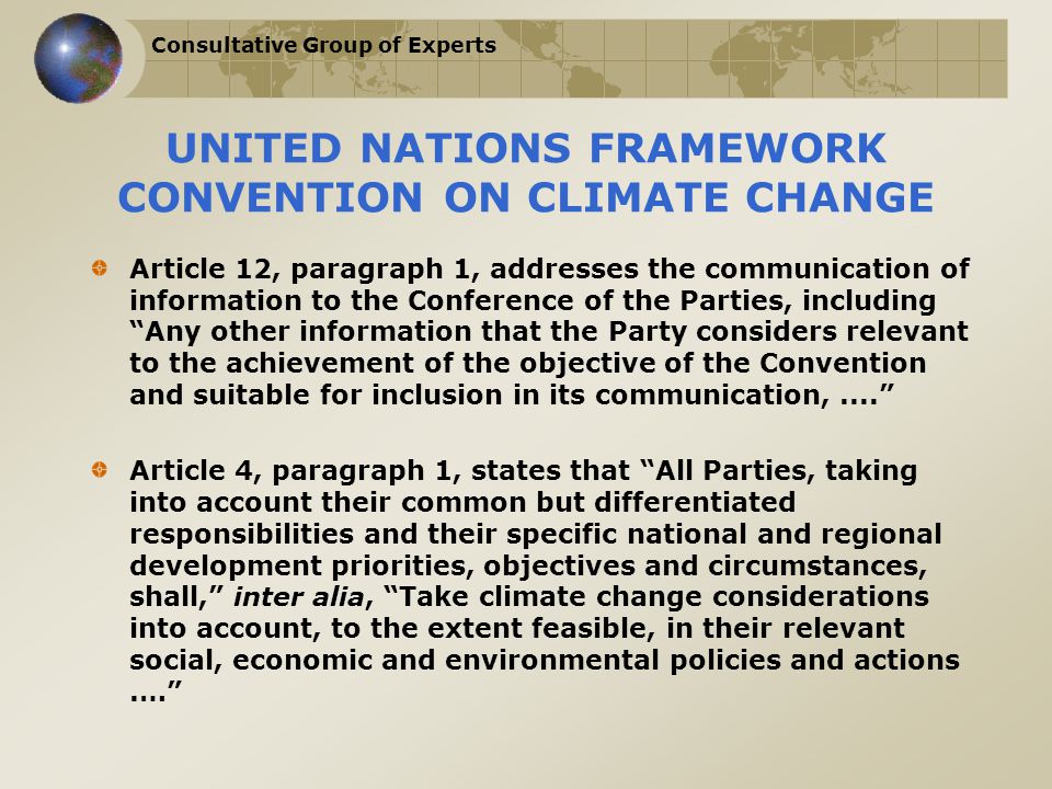 Consultative Group of Experts UNITED NATIONS FRAMEWORK CONVENTION ON CLIMATE CHANGE Article 12, paragraph 1, addresses the communication of information to the Conference of the Parties, including Any other information that the Party considers relevant to the achievement of the objective of the Convention and suitable for inclusion in its communication,.... Article 4, paragraph 1, states that All Parties, taking into account their common but differentiated responsibilities and their specific national and regional development priorities, objectives and circumstances, shall, inter alia, Take climate change considerations into account, to the extent feasible, in their relevant social, economic and environmental policies and actions.…