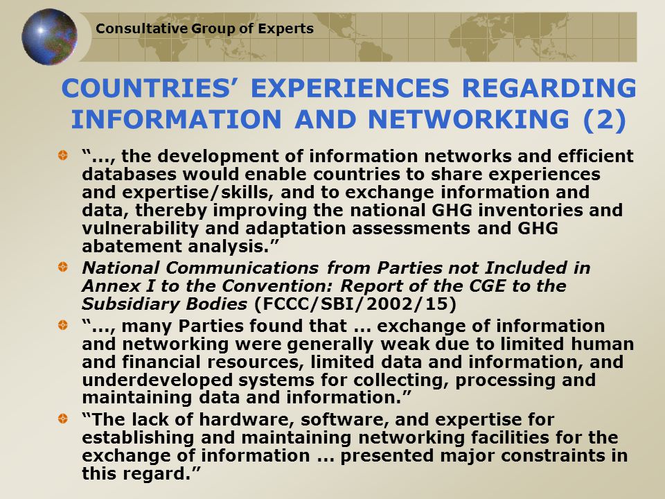 Consultative Group of Experts COUNTRIES’ EXPERIENCES REGARDING INFORMATION AND NETWORKING (2) ..., the development of information networks and efficient databases would enable countries to share experiences and expertise/skills, and to exchange information and data, thereby improving the national GHG inventories and vulnerability and adaptation assessments and GHG abatement analysis. National Communications from Parties not Included in Annex I to the Convention: Report of the CGE to the Subsidiary Bodies (FCCC/SBI/2002/15) ..., many Parties found that...