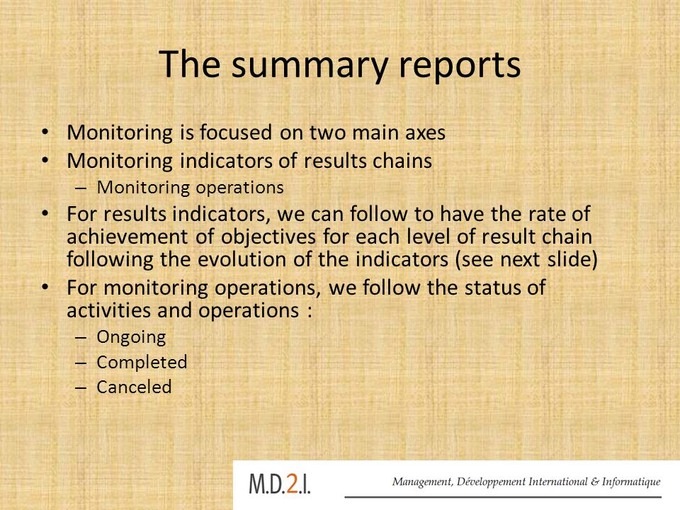 The summary reports Monitoring is focused on two main axes Monitoring indicators of results chains – Monitoring operations For results indicators, we can follow to have the rate of achievement of objectives for each level of result chain following the evolution of the indicators (see next slide) For monitoring operations, we follow the status of activities and operations : – Ongoing – Completed – Canceled