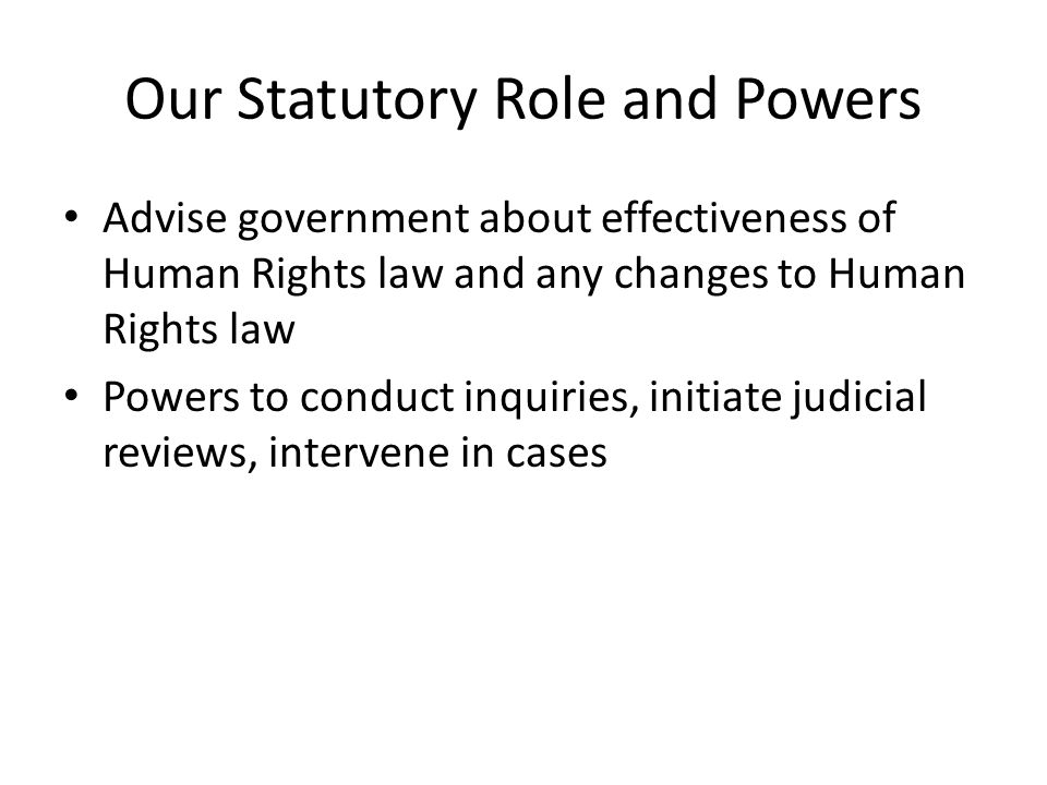 Our Statutory Role and Powers Advise government about effectiveness of Human Rights law and any changes to Human Rights law Powers to conduct inquiries, initiate judicial reviews, intervene in cases