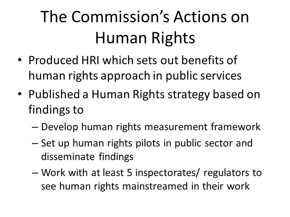 The Commission’s Actions on Human Rights Produced HRI which sets out benefits of human rights approach in public services Published a Human Rights strategy based on findings to – Develop human rights measurement framework – Set up human rights pilots in public sector and disseminate findings – Work with at least 5 inspectorates/ regulators to see human rights mainstreamed in their work