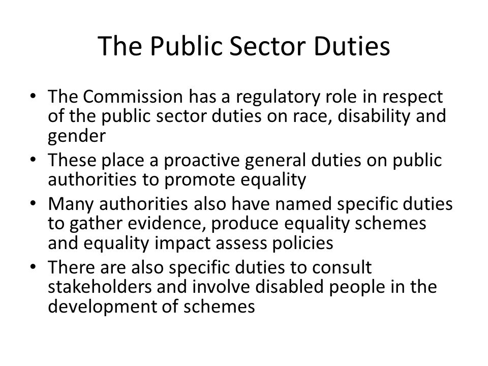 The Public Sector Duties The Commission has a regulatory role in respect of the public sector duties on race, disability and gender These place a proactive general duties on public authorities to promote equality Many authorities also have named specific duties to gather evidence, produce equality schemes and equality impact assess policies There are also specific duties to consult stakeholders and involve disabled people in the development of schemes