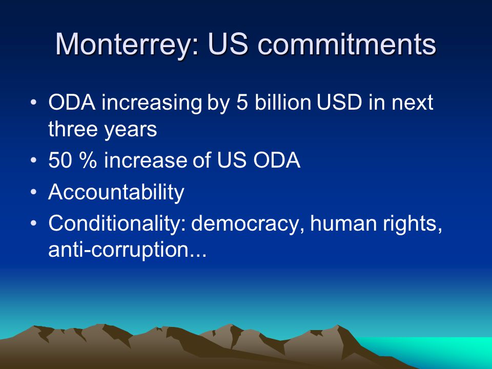 Monterrey: US commitments ODA increasing by 5 billion USD in next three years 50 % increase of US ODA Accountability Conditionality: democracy, human rights, anti-corruption...