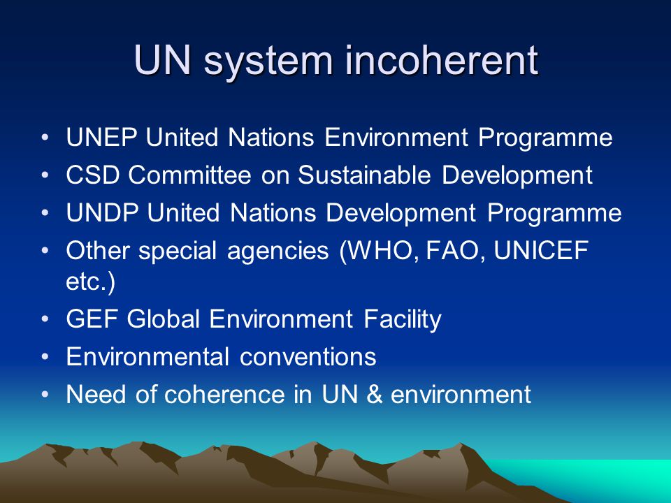 UN system incoherent UNEP United Nations Environment Programme CSD Committee on Sustainable Development UNDP United Nations Development Programme Other special agencies (WHO, FAO, UNICEF etc.) GEF Global Environment Facility Environmental conventions Need of coherence in UN & environment