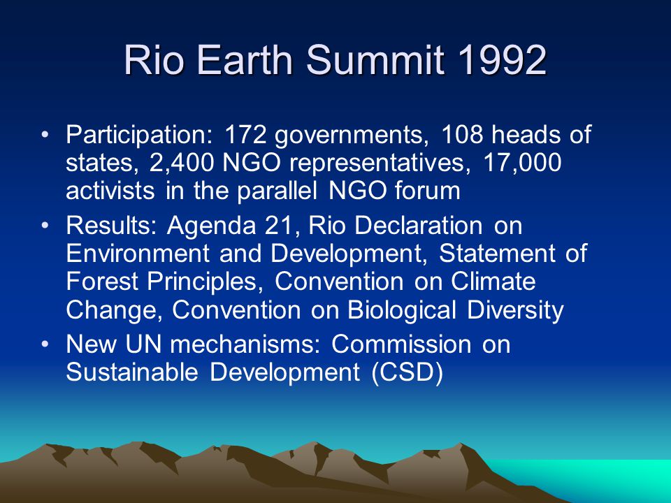 Rio Earth Summit 1992 Participation: 172 governments, 108 heads of states, 2,400 NGO representatives, 17,000 activists in the parallel NGO forum Results: Agenda 21, Rio Declaration on Environment and Development, Statement of Forest Principles, Convention on Climate Change, Convention on Biological Diversity New UN mechanisms: Commission on Sustainable Development (CSD)