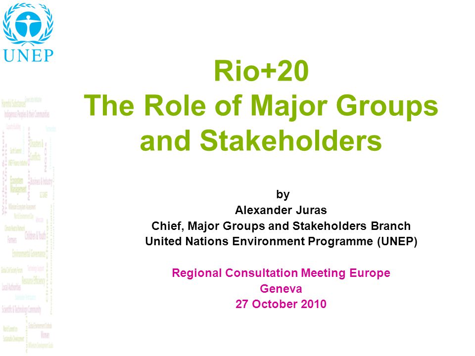 Rio+20 The Role of Major Groups and Stakeholders by Alexander Juras Chief, Major Groups and Stakeholders Branch United Nations Environment Programme (UNEP) Regional Consultation Meeting Europe Geneva 27 October 2010