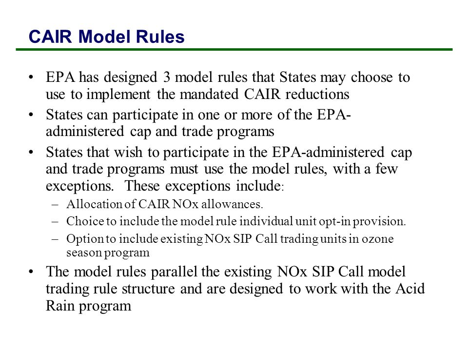 EPA has designed 3 model rules that States may choose to use to implement the mandated CAIR reductions States can participate in one or more of the EPA- administered cap and trade programs States that wish to participate in the EPA-administered cap and trade programs must use the model rules, with a few exceptions.