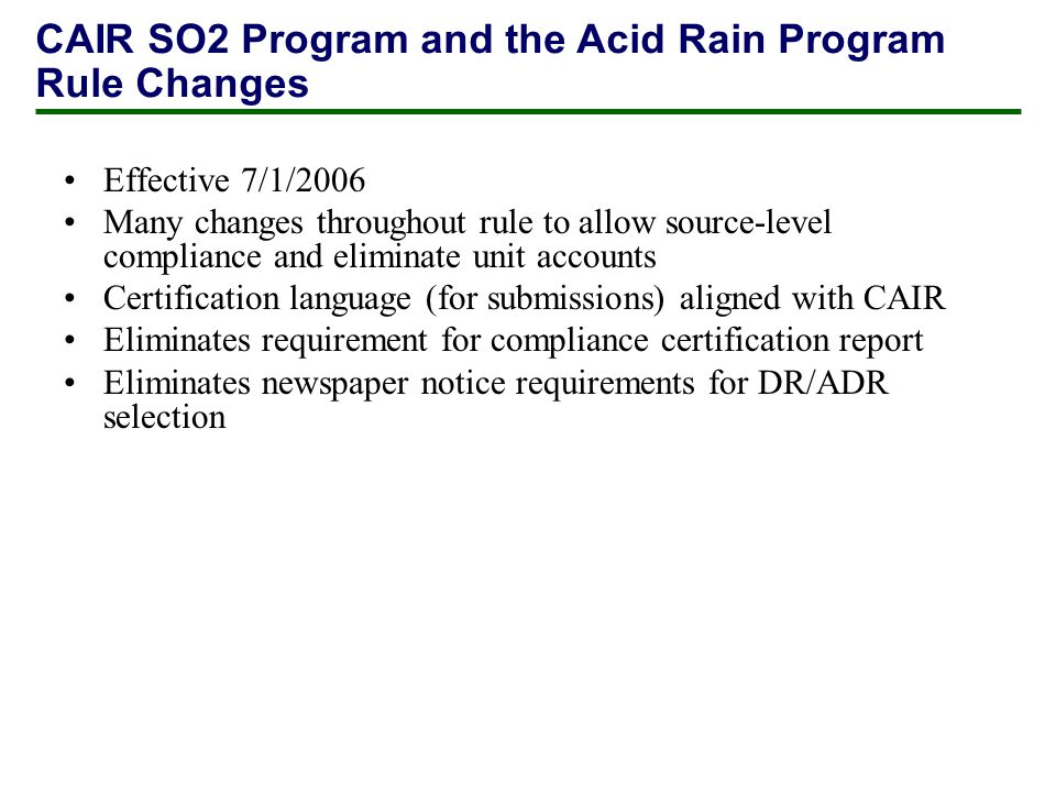 Effective 7/1/2006 Many changes throughout rule to allow source-level compliance and eliminate unit accounts Certification language (for submissions) aligned with CAIR Eliminates requirement for compliance certification report Eliminates newspaper notice requirements for DR/ADR selection CAIR SO2 Program and the Acid Rain Program Rule Changes