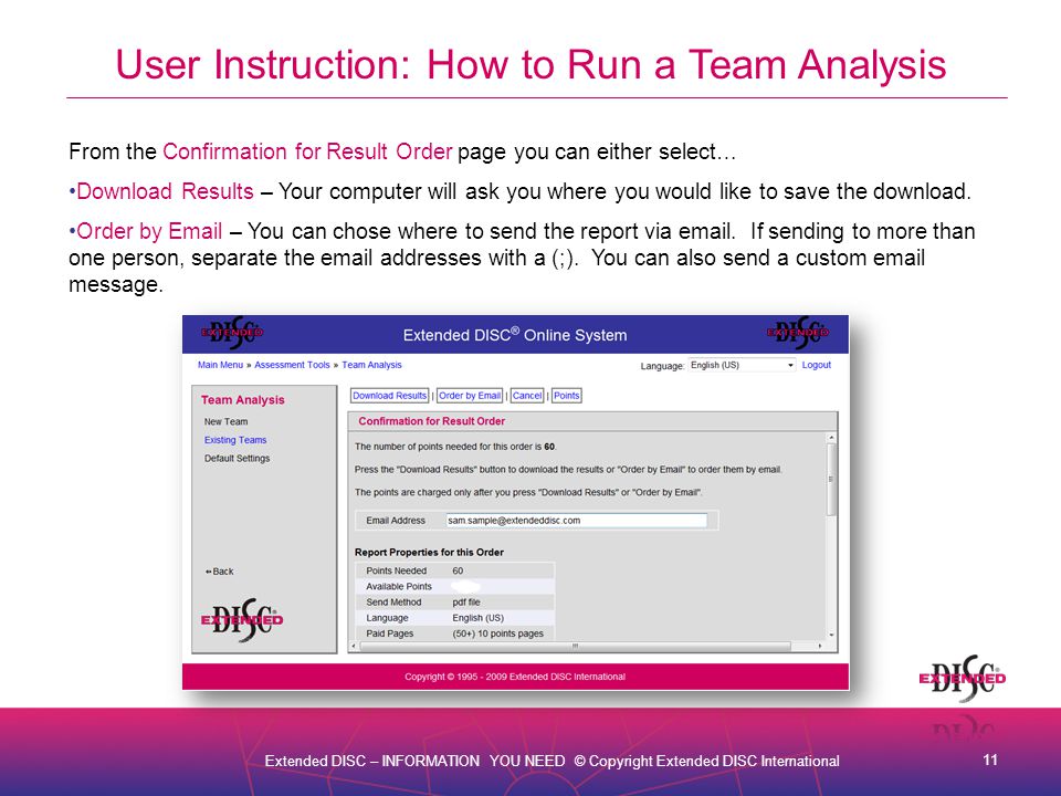 11 Extended DISC – INFORMATION YOU NEED © Copyright Extended DISC International User Instruction: How to Run a Team Analysis From the Confirmation for Result Order page you can either select… Download Results – Your computer will ask you where you would like to save the download.