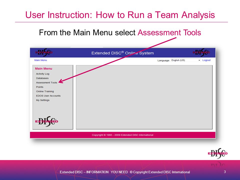 3 Extended DISC – INFORMATION YOU NEED © Copyright Extended DISC International User Instruction: How to Run a Team Analysis From the Main Menu select Assessment Tools