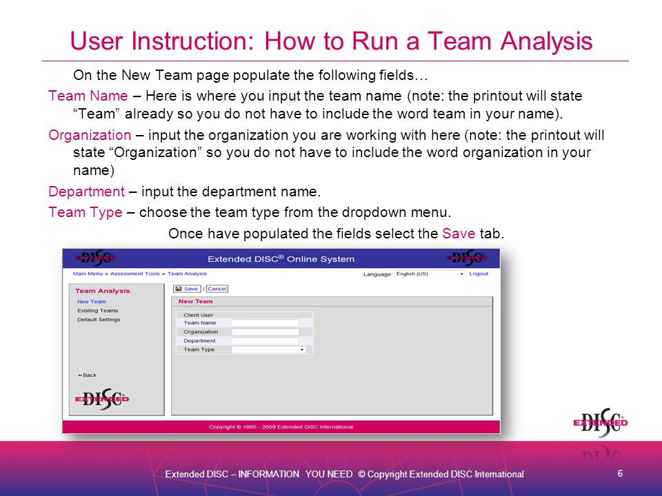 6 Extended DISC – INFORMATION YOU NEED © Copyright Extended DISC International User Instruction: How to Run a Team Analysis On the New Team page populate the following fields… Team Name – Here is where you input the team name (note: the printout will state Team already so you do not have to include the word team in your name).