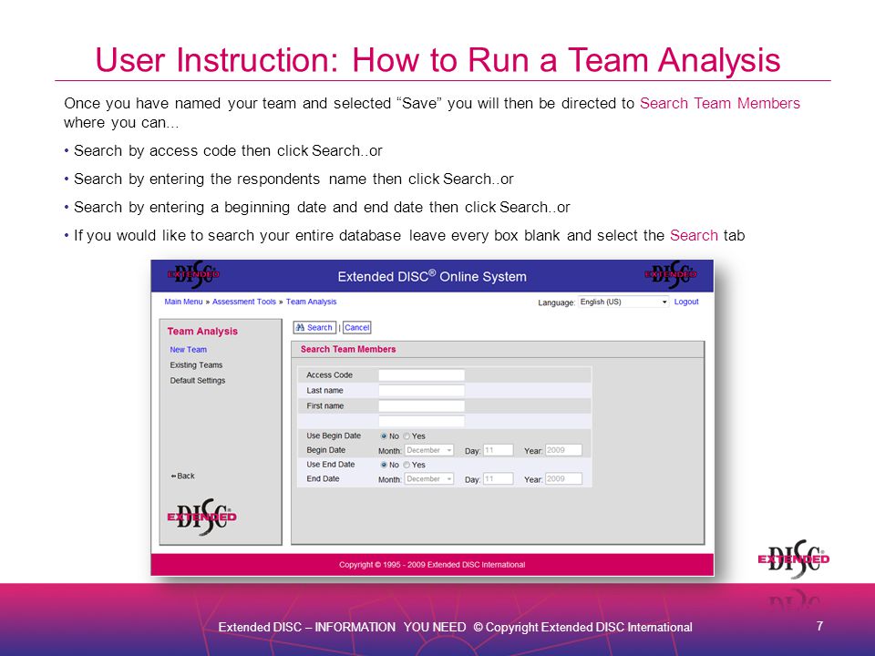 7 Extended DISC – INFORMATION YOU NEED © Copyright Extended DISC International User Instruction: How to Run a Team Analysis Once you have named your team and selected Save you will then be directed to Search Team Members where you can...