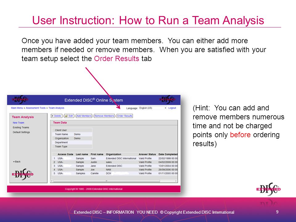 9 Extended DISC – INFORMATION YOU NEED © Copyright Extended DISC International User Instruction: How to Run a Team Analysis Once you have added your team members.