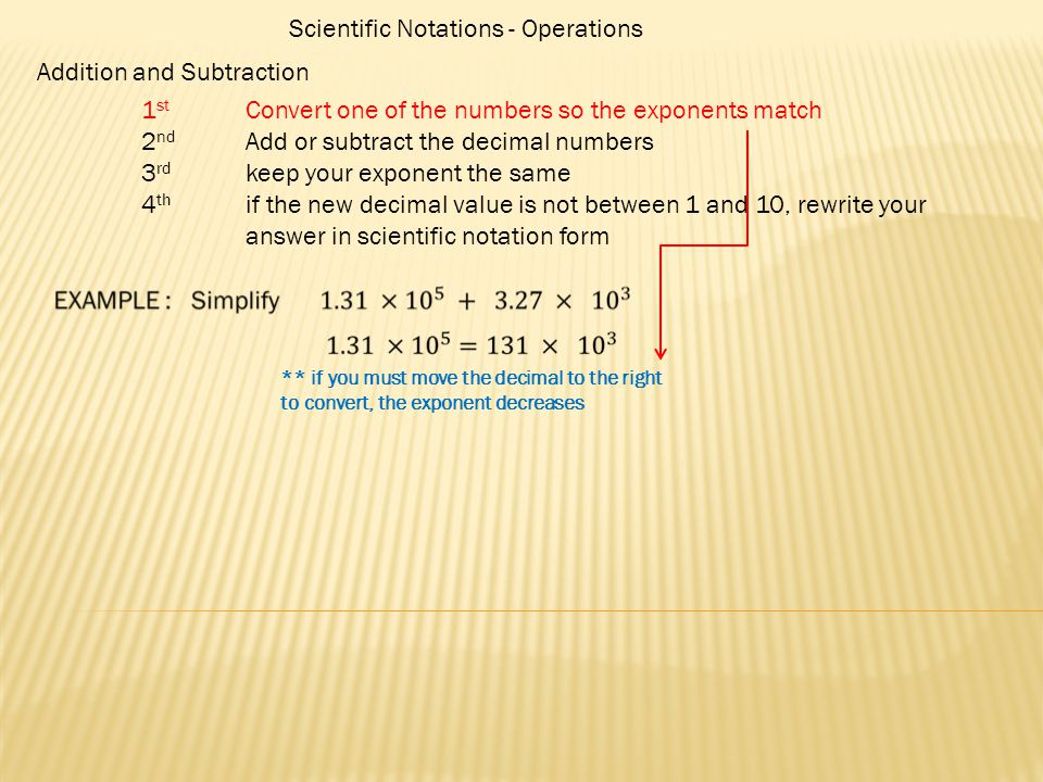 Scientific Notations - Operations Addition and Subtraction 1 st Convert one of the numbers so the exponents match 2 nd Add or subtract the decimal numbers 3 rd keep your exponent the same 4 th if the new decimal value is not between 1 and 10, rewrite your answer in scientific notation form ** if you must move the decimal to the right to convert, the exponent decreases