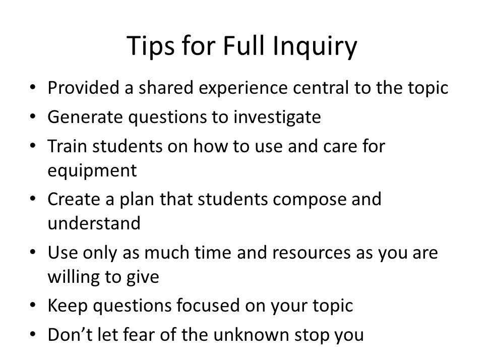 Tips for Full Inquiry Provided a shared experience central to the topic Generate questions to investigate Train students on how to use and care for equipment Create a plan that students compose and understand Use only as much time and resources as you are willing to give Keep questions focused on your topic Don’t let fear of the unknown stop you