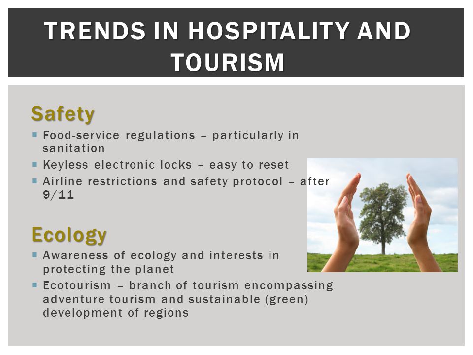 TRENDS IN HOSPITALITY AND TOURISM Safety  Food-service regulations – particularly in sanitation  Keyless electronic locks – easy to reset  Airline restrictions and safety protocol – after 9/11Ecology  Awareness of ecology and interests in protecting the planet  Ecotourism – branch of tourism encompassing adventure tourism and sustainable (green) development of regions