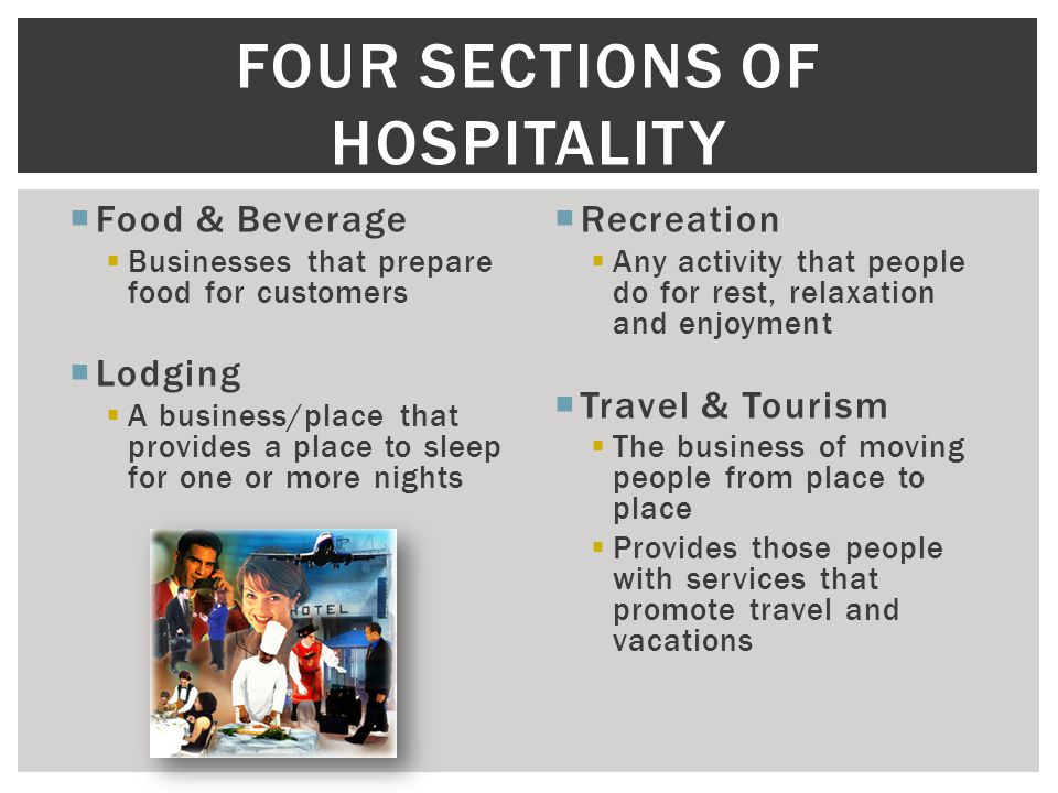  Food & Beverage  Businesses that prepare food for customers  Lodging  A business/place that provides a place to sleep for one or more nights  Recreation  Any activity that people do for rest, relaxation and enjoyment  Travel & Tourism  The business of moving people from place to place  Provides those people with services that promote travel and vacations FOUR SECTIONS OF HOSPITALITY