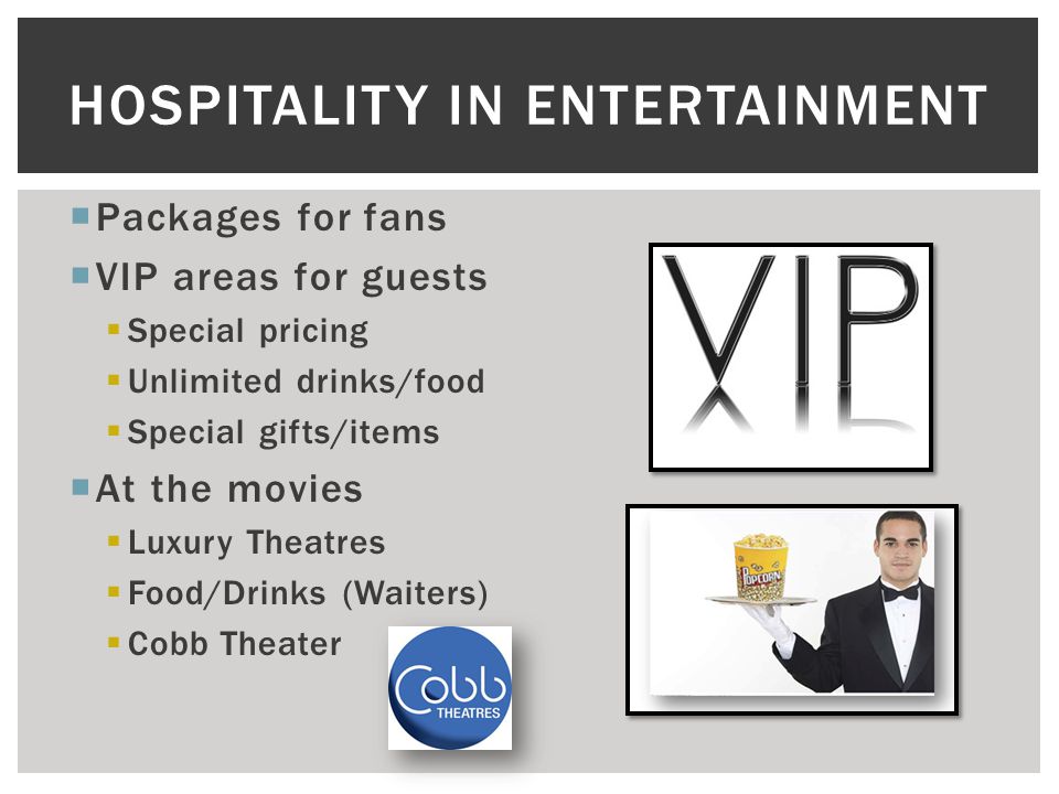  Packages for fans  VIP areas for guests  Special pricing  Unlimited drinks/food  Special gifts/items  At the movies  Luxury Theatres  Food/Drinks (Waiters)  Cobb Theater HOSPITALITY IN ENTERTAINMENT