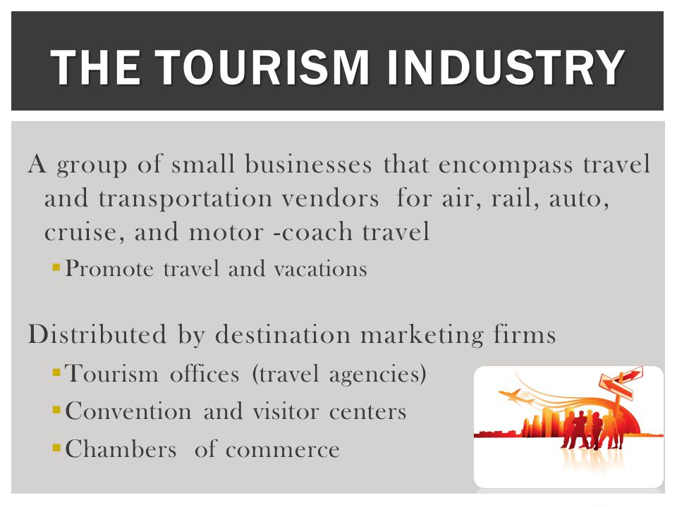 THE TOURISM INDUSTRY A group of small businesses that encompass travel and transportation vendors for air, rail, auto, cruise, and motor -coach travel  Promote travel and vacations Distributed by destination marketing firms  Tourism offices (travel agencies)  Convention and visitor centers  Chambers of commerce