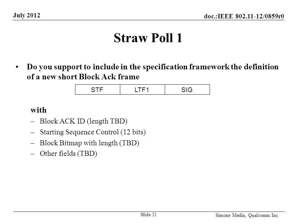 doc.:IEEE /0859r0 July 2012 Simone Merlin, Qualcomm Inc Straw Poll 1 Do you support to include in the specification framework the definition of a new short Block Ack frame with –Block ACK ID (length TBD) –Starting Sequence Control (12 bits) –Block Bitmap with length (TBD) –Other fields (TBD) Slide 11 STFLTF1SIG