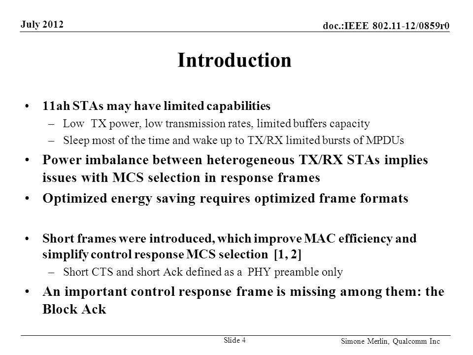 doc.:IEEE /0859r0 July 2012 Simone Merlin, Qualcomm Inc Introduction 11ah STAs may have limited capabilities –Low TX power, low transmission rates, limited buffers capacity –Sleep most of the time and wake up to TX/RX limited bursts of MPDUs Power imbalance between heterogeneous TX/RX STAs implies issues with MCS selection in response frames Optimized energy saving requires optimized frame formats Short frames were introduced, which improve MAC efficiency and simplify control response MCS selection [1, 2] –Short CTS and short Ack defined as a PHY preamble only An important control response frame is missing among them: the Block Ack Slide 4