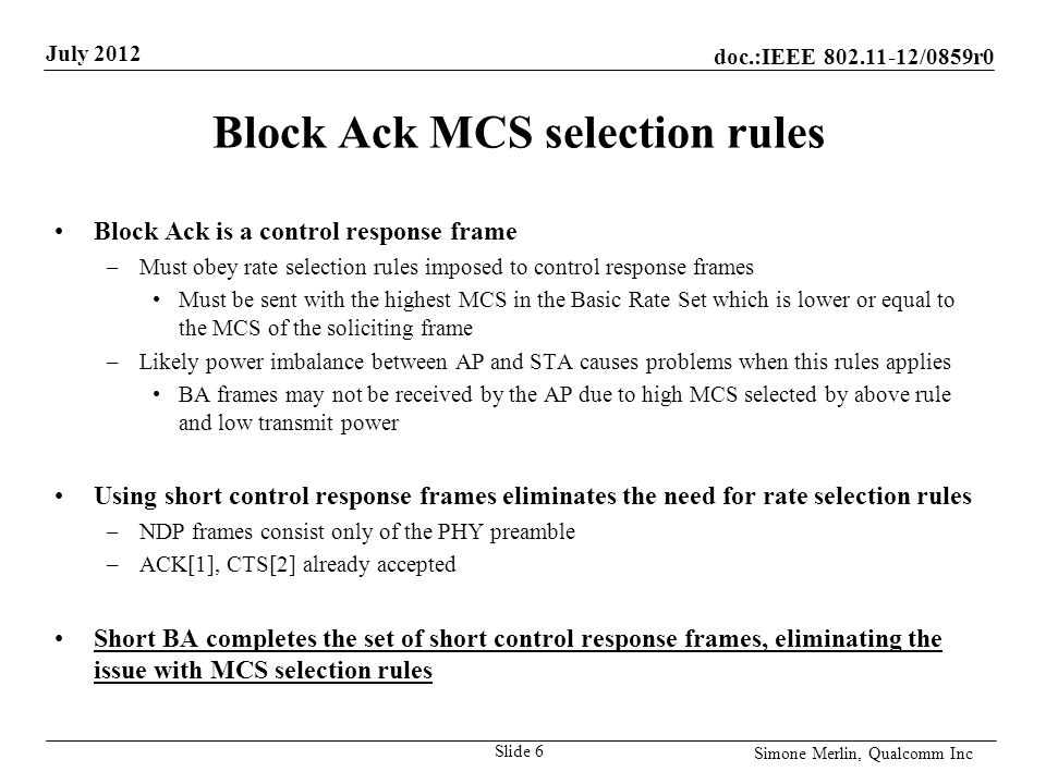 doc.:IEEE /0859r0 July 2012 Simone Merlin, Qualcomm Inc Block Ack MCS selection rules Block Ack is a control response frame –Must obey rate selection rules imposed to control response frames Must be sent with the highest MCS in the Basic Rate Set which is lower or equal to the MCS of the soliciting frame –Likely power imbalance between AP and STA causes problems when this rules applies BA frames may not be received by the AP due to high MCS selected by above rule and low transmit power Using short control response frames eliminates the need for rate selection rules –NDP frames consist only of the PHY preamble –ACK[1], CTS[2] already accepted Short BA completes the set of short control response frames, eliminating the issue with MCS selection rules Slide 6