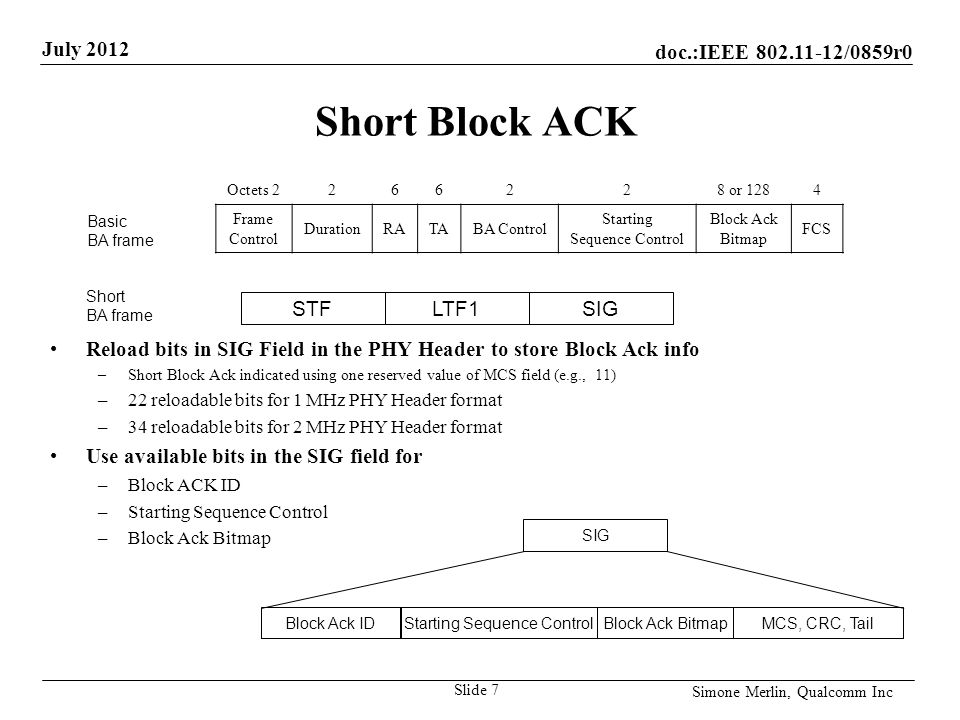 doc.:IEEE /0859r0 July 2012 Simone Merlin, Qualcomm Inc Short Block ACK Reload bits in SIG Field in the PHY Header to store Block Ack info –Short Block Ack indicated using one reserved value of MCS field (e.g., 11) –22 reloadable bits for 1 MHz PHY Header format –34 reloadable bits for 2 MHz PHY Header format Use available bits in the SIG field for –Block ACK ID –Starting Sequence Control –Block Ack Bitmap Slide 7 SIG Starting Sequence ControlBlock Ack BitmapMCS, CRC, TailBlock Ack ID Octets or 1284 Frame Control DurationRATABA Control Starting Sequence Control Block Ack Bitmap FCS Basic BA frame STFLTF1SIG Short BA frame