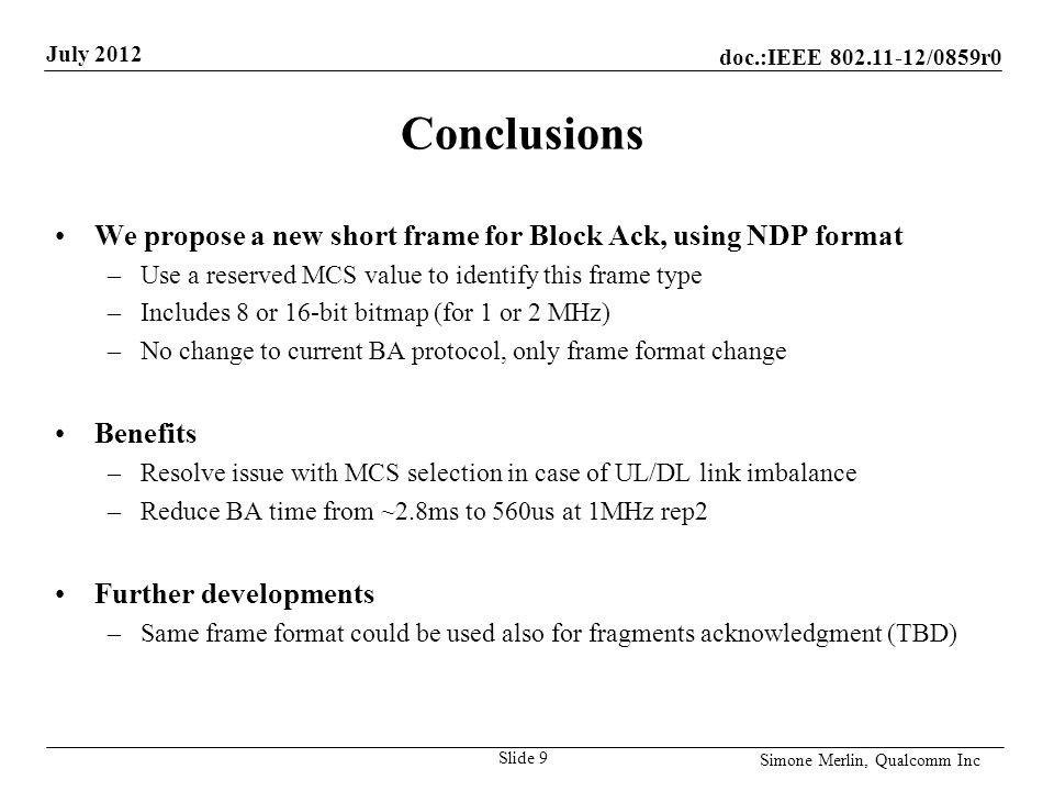doc.:IEEE /0859r0 July 2012 Simone Merlin, Qualcomm Inc Conclusions We propose a new short frame for Block Ack, using NDP format –Use a reserved MCS value to identify this frame type –Includes 8 or 16-bit bitmap (for 1 or 2 MHz) –No change to current BA protocol, only frame format change Benefits –Resolve issue with MCS selection in case of UL/DL link imbalance –Reduce BA time from ~2.8ms to 560us at 1MHz rep2 Further developments –Same frame format could be used also for fragments acknowledgment (TBD) Slide 9