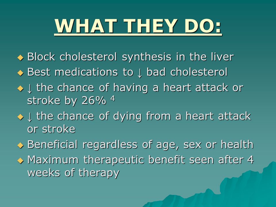 WHAT THEY DO:  Block cholesterol synthesis in the liver  Best medications to ↓ bad cholesterol  ↓ the chance of having a heart attack or stroke by 26% 4  ↓ the chance of dying from a heart attack or stroke  Beneficial regardless of age, sex or health  Maximum therapeutic benefit seen after 4 weeks of therapy