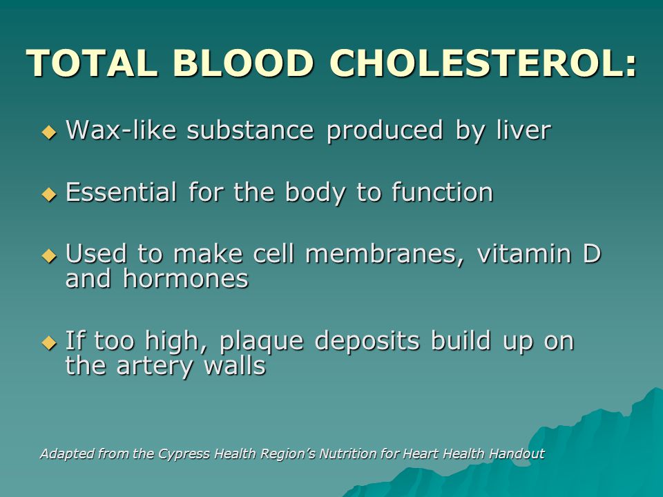 TOTAL BLOOD CHOLESTEROL:  Wax-like substance produced by liver  Essential for the body to function  Used to make cell membranes, vitamin D and hormones  If too high, plaque deposits build up on the artery walls Adapted from the Cypress Health Region’s Nutrition for Heart Health Handout